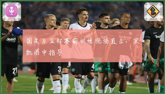 国足东亚杯赛前训练现场直击,宋凯雨中指导