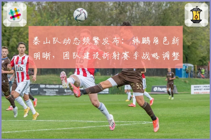 泰山队动态频繁发布：韩鹏角色新明晰，团队建设折射赛季战略调整