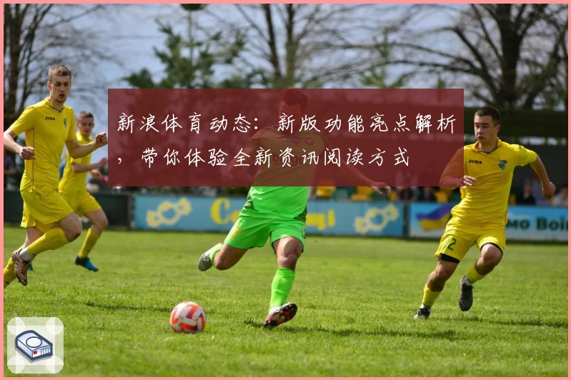 新浪体育动态：新版功能亮点解析，带你体验全新资讯阅读方式