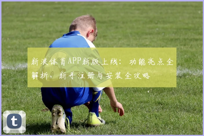 新浪体育APP新版上线：功能亮点全解析，新手注册与安装全攻略