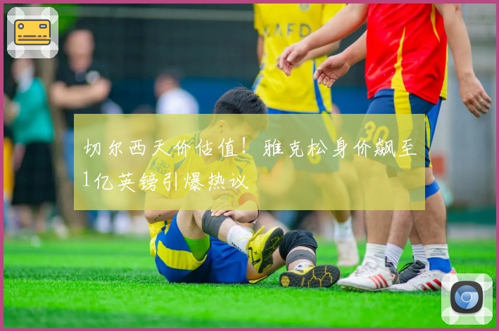 切尔西天价估值！雅克松身价飙至1亿英镑引爆热议