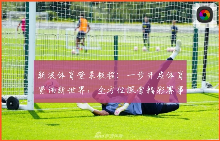 新浪体育登录教程：一步开启体育资讯新世界，全方位探索精彩赛事