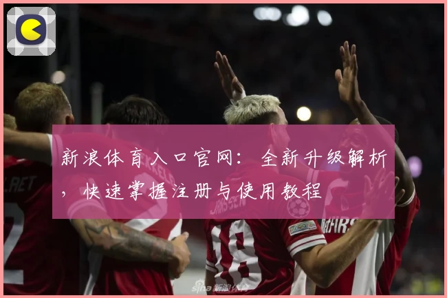 新浪体育入口官网：全新升级解析，快速掌握注册与使用教程