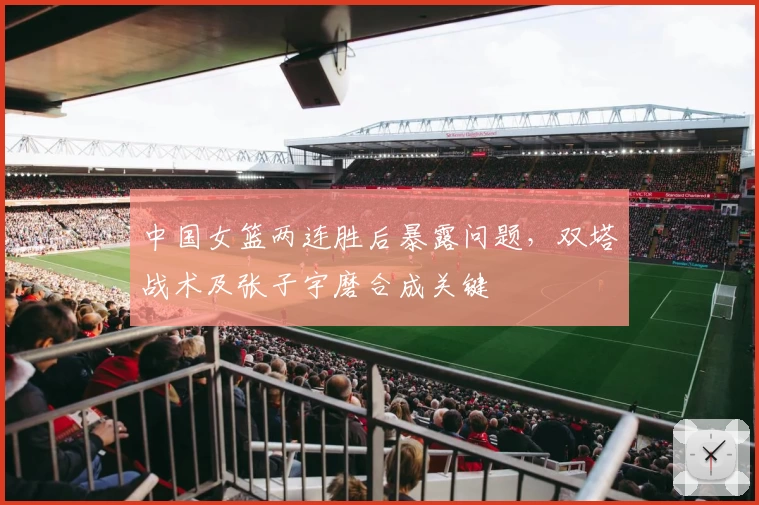 中国女篮两连胜后暴露问题，双塔战术及张子宇磨合成关键
