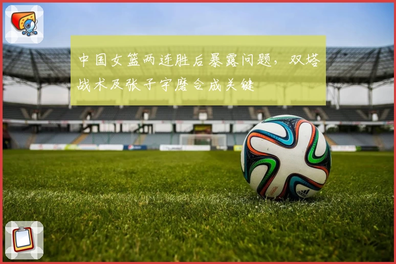 中国女篮两连胜后暴露问题，双塔战术及张子宇磨合成关键