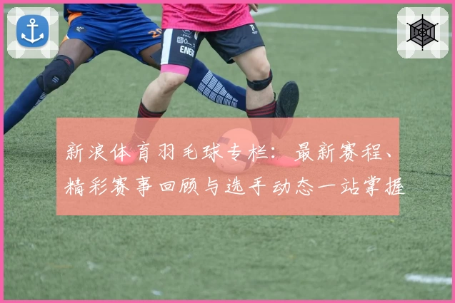 新浪体育羽毛球专栏：最新赛程、精彩赛事回顾与选手动态一站掌握