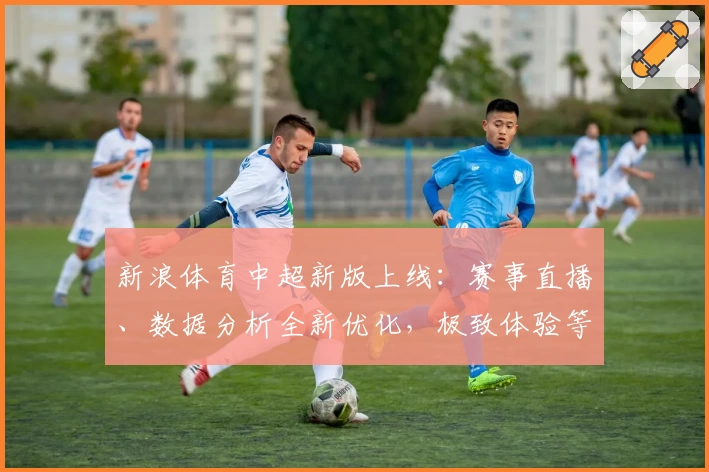 新浪体育中超新版上线：赛事直播、数据分析全新优化，极致体验等你来探索