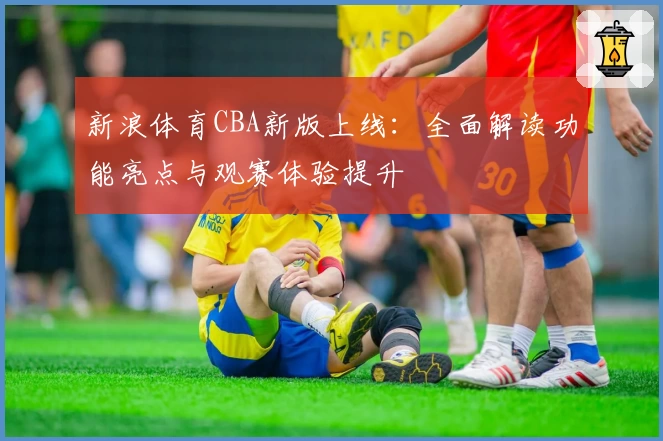 新浪体育CBA新版上线：全面解读功能亮点与观赛体验提升