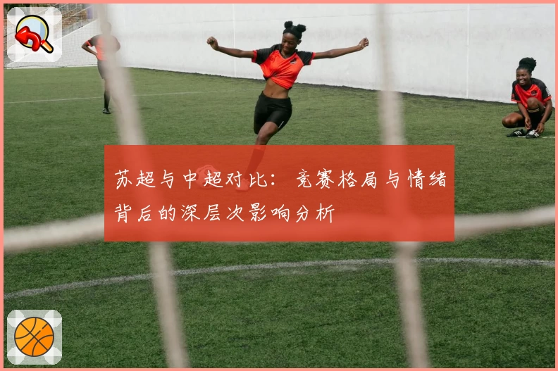 苏超与中超对比：竞赛格局与情绪背后的深层次影响分析