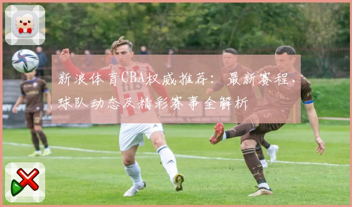 新浪体育CBA权威推荐：最新赛程、球队动态及精彩赛事全解析