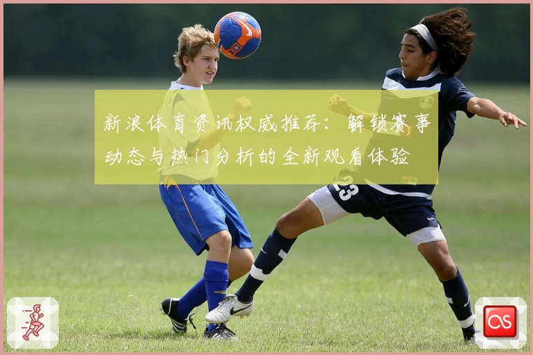 新浪体育资讯权威推荐：解锁赛事动态与热门分析的全新观看体验