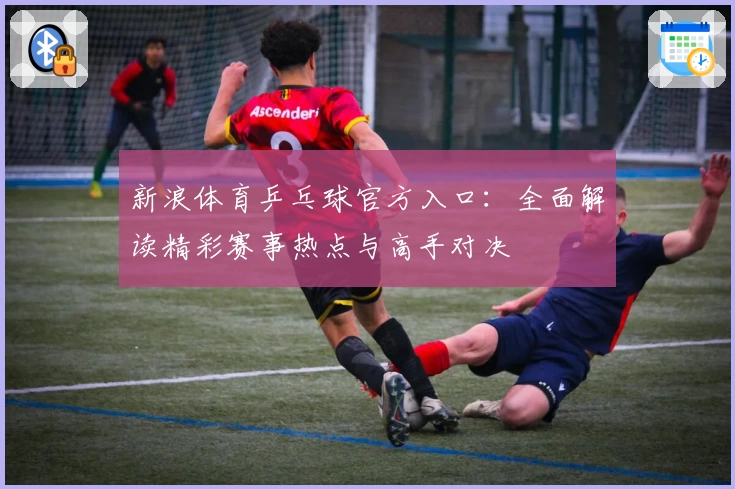 新浪体育乒乓球官方入口：全面解读精彩赛事热点与高手对决