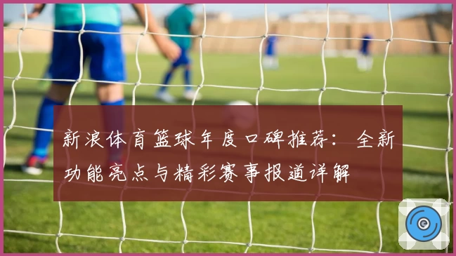 新浪体育篮球年度口碑推荐:全新功能亮点与精彩赛事报道详解