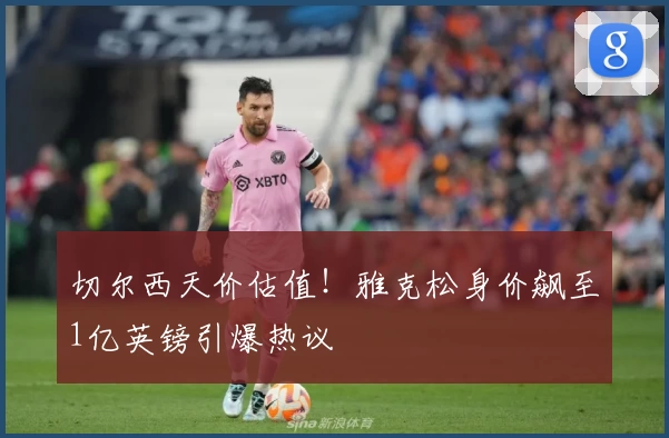 切尔西天价估值！雅克松身价飙至1亿英镑引爆热议