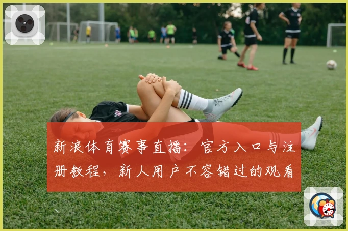 新浪体育赛事直播：官方入口与注册教程，新人用户不容错过的观看指南