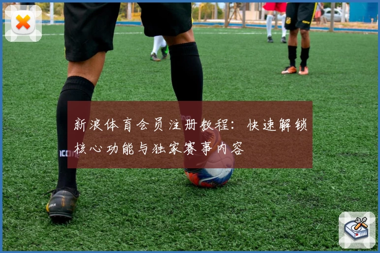 新浪体育会员注册教程：快速解锁核心功能与独家赛事内容