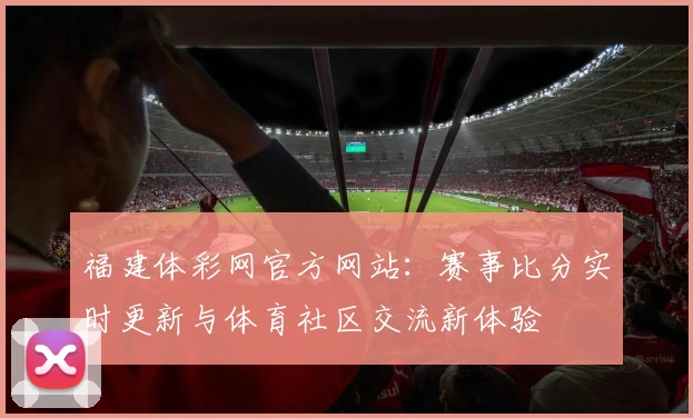 福建体彩网官方网站:赛事比分实时更新与体育社区交流新体验
